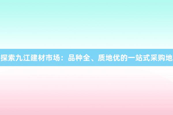 探索九江建材市场：品种全、质地优的一站式采购地